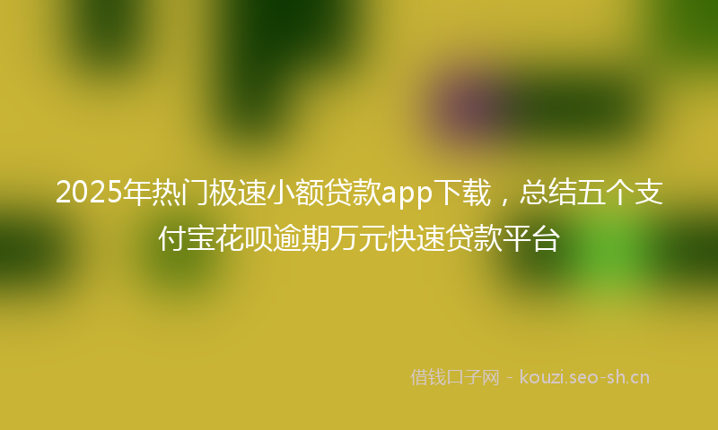 2025年热门极速小额贷款app下载，总结五个支付宝花呗逾期万元快速贷款平台