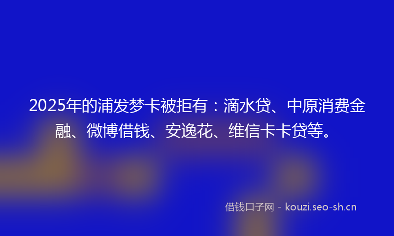 2025年的浦发梦卡被拒有：滴水贷、中原消费金融、微博借钱、安逸花、维信卡卡贷等。