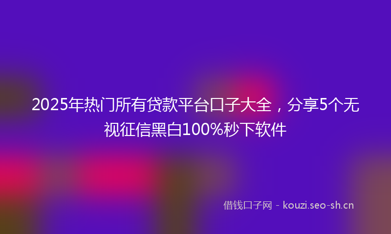 2025年热门所有贷款平台口子大全，分享5个无视征信黑白100%秒下软件