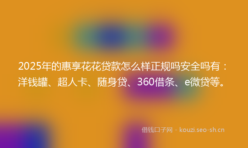 2025年的惠享花花贷款怎么样正规吗安全吗有:洋钱罐、超人卡、随身贷、360借条、e微贷等。