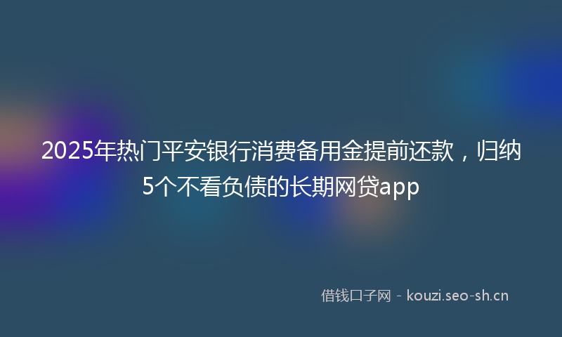 2025年热门平安银行消费备用金提前还款，归纳5个不看负债的长期网贷app