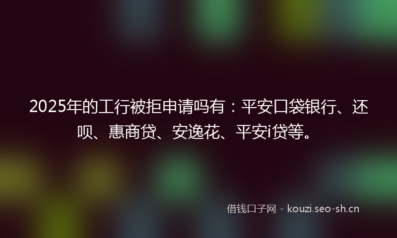 2025年的工行被拒申请吗有：平安口袋银行、还呗、惠商贷、安逸花、平安i贷等。