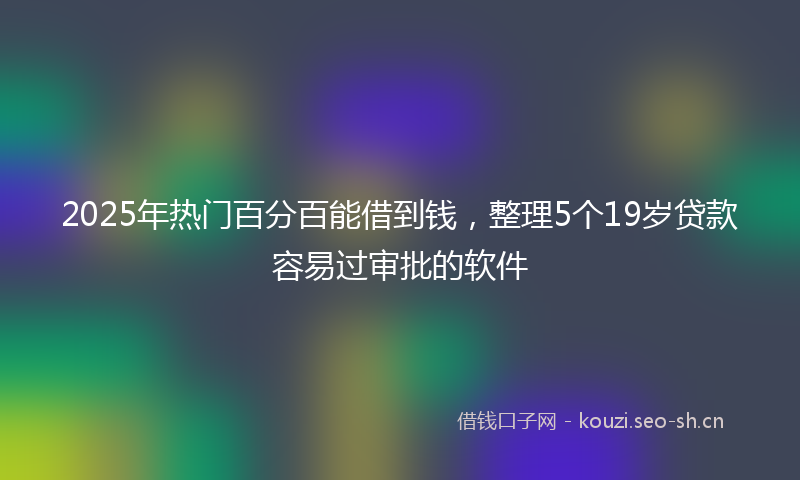 2025年热门百分百能借到钱，整理5个19岁贷款容易过审批的软件