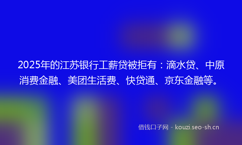2025年的江苏银行工薪贷被拒有：滴水贷、中原消费金融、美团生活费、快贷通、京东金融等。