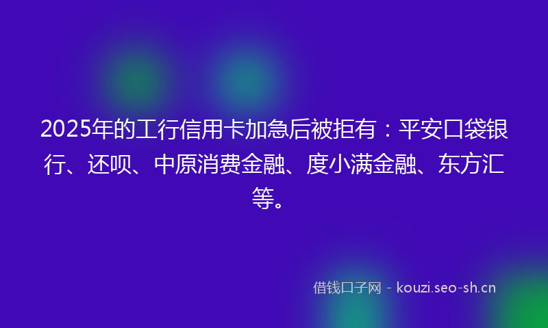 2025年的工行信用卡加急后被拒有：平安口袋银行、还呗、中原消费金融、度小满金融、东方汇等。