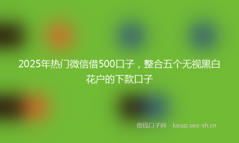 2025年热门微信借500口子，整合五个无视黑白花户的下款口子