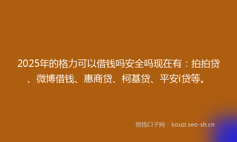 2025年的格力可以借钱吗安全吗现在有：拍拍贷、微博借钱、惠商贷、柯基贷、平安i贷等。