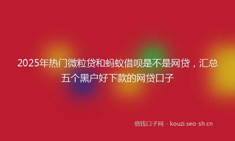 2025年热门微粒贷和蚂蚁借呗是不是网贷，汇总五个黑户好下款的网贷口子