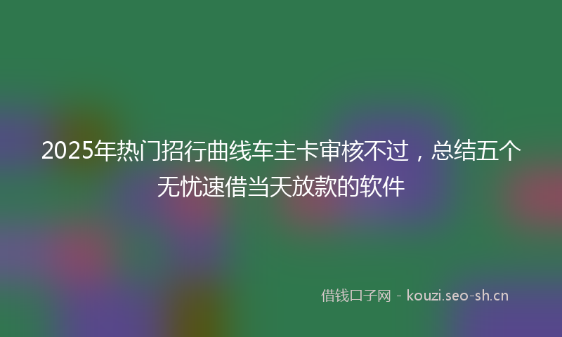 2025年热门招行曲线车主卡审核不过，总结五个无忧速借当天放款的软件