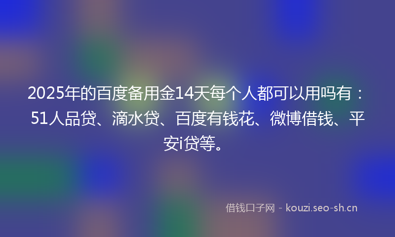 2025年的百度备用金14天每个人都可以用吗有：51人品贷、滴水贷、百度有钱花、微博借钱、平安i贷等。