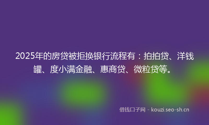 2025年的房贷被拒换银行流程有：拍拍贷、洋钱罐、度小满金融、惠商贷、微粒贷等。