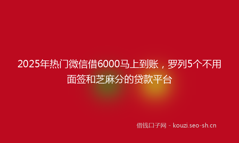 2025年热门微信借6000马上到账，罗列5个不用面签和芝麻分的贷款平台