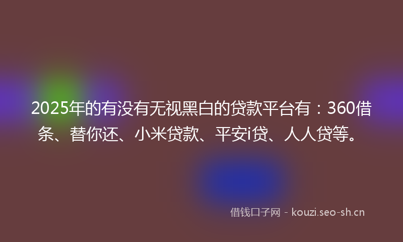 2025年的有没有无视黑白的贷款平台有：360借条、替你还、小米贷款、平安i贷、人人贷等。