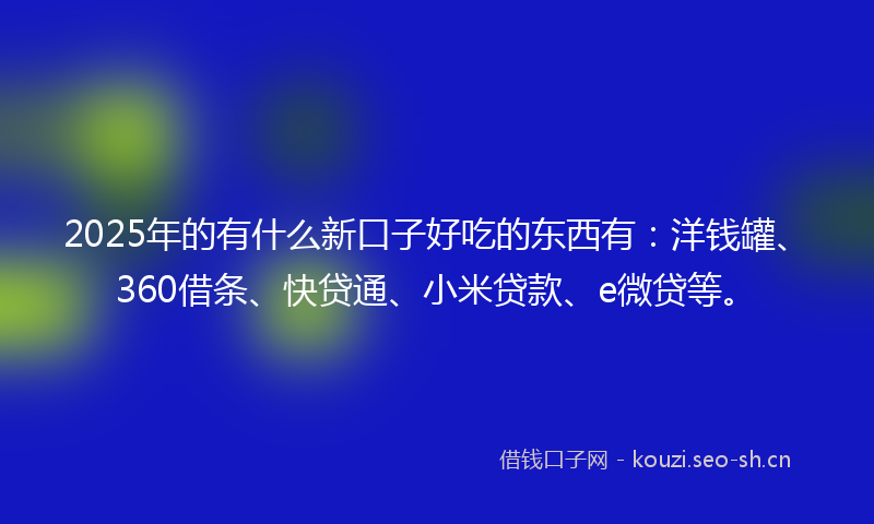 2025年的有什么新口子好吃的东西有：洋钱罐、360借条、快贷通、小米贷款、e微贷等。