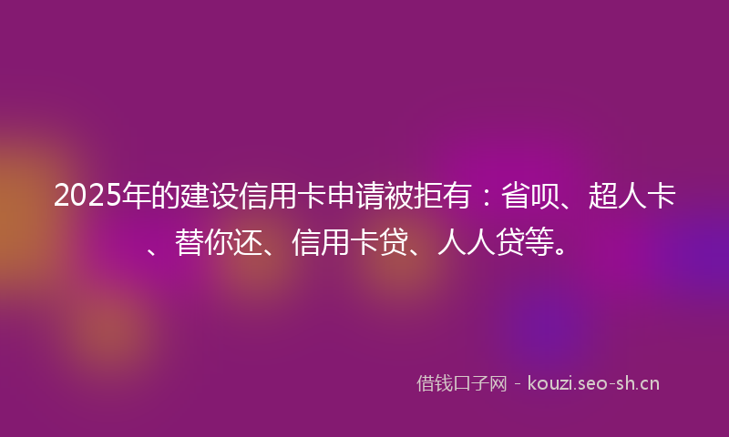 2025年的建设信用卡申请被拒有：省呗、超人卡、替你还、信用卡贷、人人贷等。