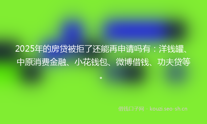 2025年的房贷被拒了还能再申请吗有：洋钱罐、中原消费金融、小花钱包、微博借钱、功夫贷等。