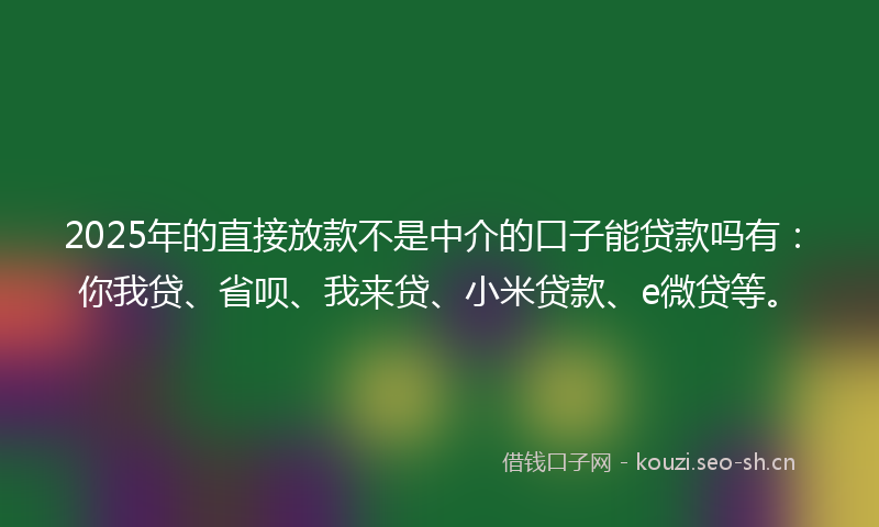 2025年的直接放款不是中介的口子能贷款吗有：你我贷、省呗、我来贷、小米贷款、e微贷等。