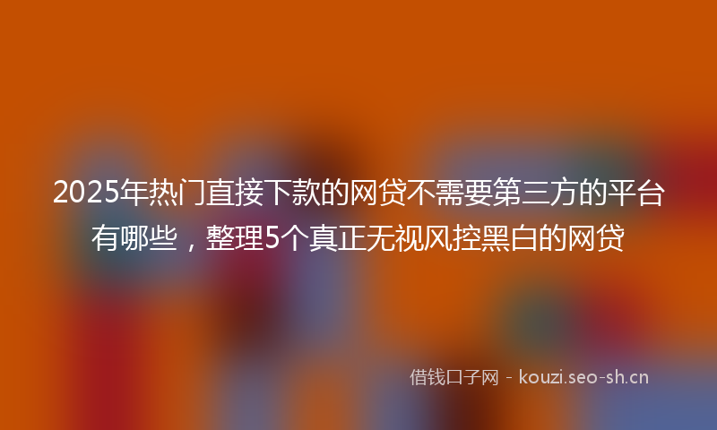2025年热门直接下款的网贷不需要第三方的平台有哪些，整理5个真正无视风控黑白的网贷