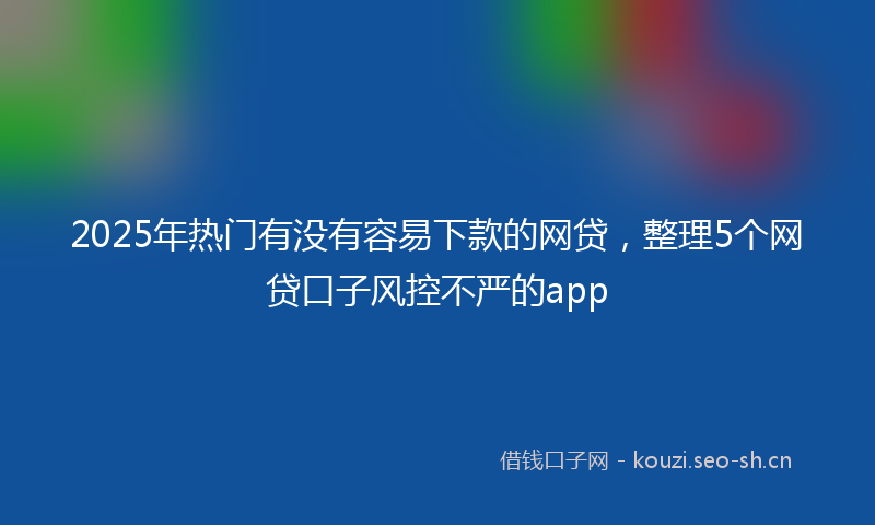 2025年热门有没有容易下款的网贷，整理5个网贷口子风控不严的app
