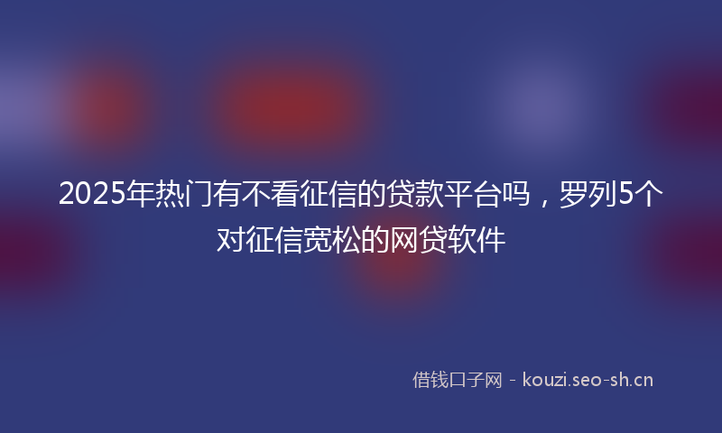 2025年热门有不看征信的贷款平台吗，罗列5个对征信宽松的网贷软件
