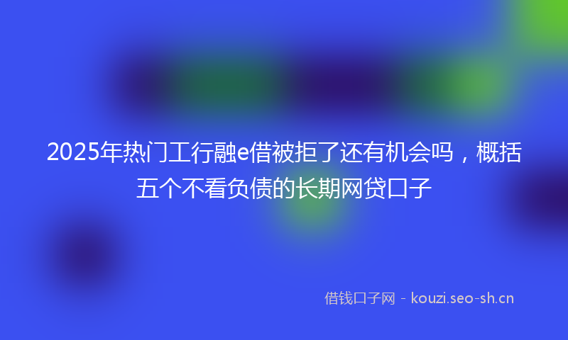 2025年热门工行融e借被拒了还有机会吗，概括五个不看负债的长期网贷口子