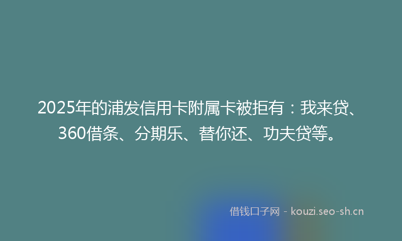 2025年的浦发信用卡附属卡被拒有：我来贷、360借条、分期乐、替你还、功夫贷等。