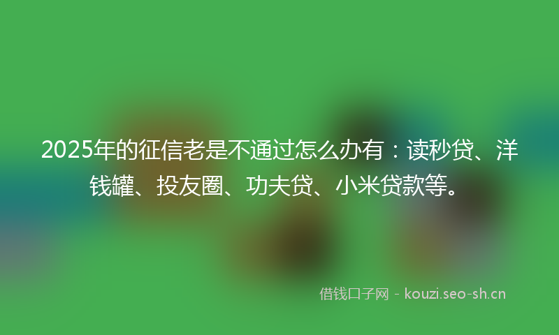 2025年的征信老是不通过怎么办有：读秒贷、洋钱罐、投友圈、功夫贷、小米贷款等。