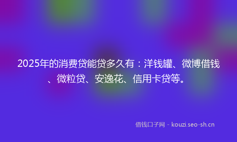 2025年的消费贷能贷多久有：洋钱罐、微博借钱、微粒贷、安逸花、信用卡贷等。