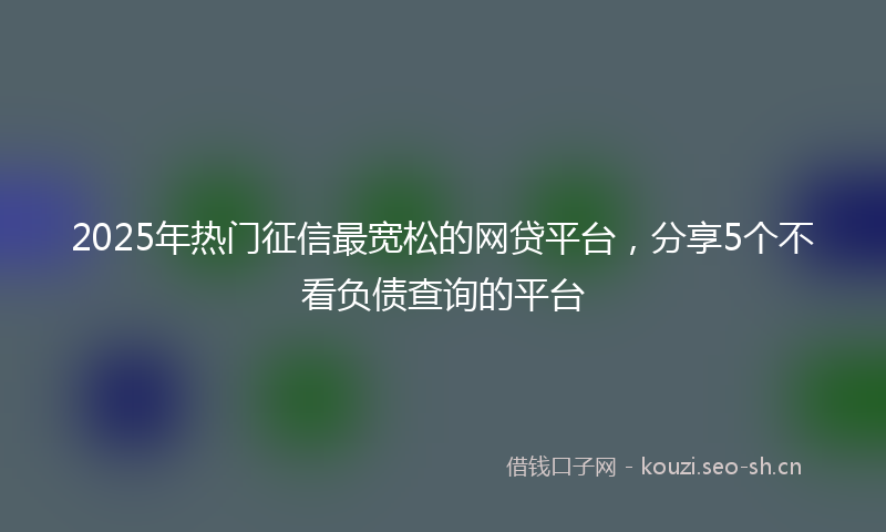 2025年热门征信最宽松的网贷平台，分享5个不看负债查询的平台