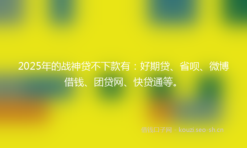 2025年的战神贷不下款有:好期贷、省呗、微博借钱、团贷网、快贷通等。