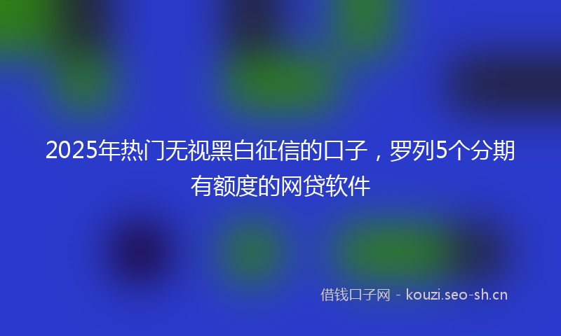 2025年热门无视黑白征信的口子，罗列5个分期有额度的网贷软件