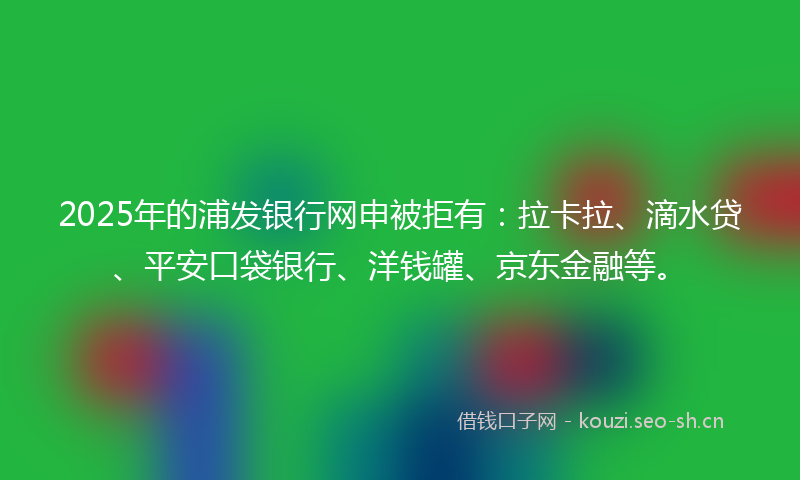 2025年的浦发银行网申被拒有：拉卡拉、滴水贷、平安口袋银行、洋钱罐、京东金融等。