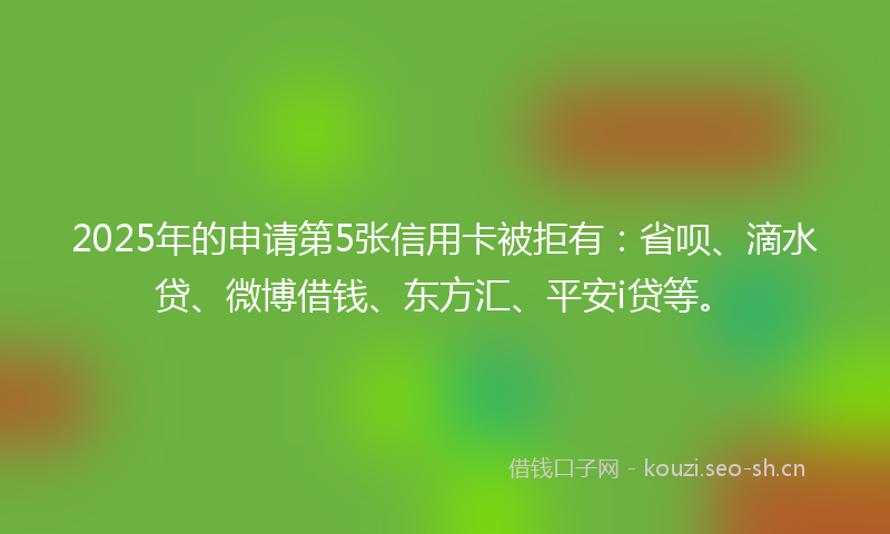 2025年的申请第5张信用卡被拒有：省呗、滴水贷、微博借钱、东方汇、平安i贷等。