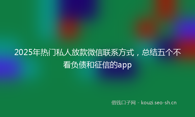 2025年热门私人放款微信联系方式，总结五个不看负债和征信的app