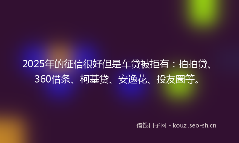 2025年的征信很好但是车贷被拒有：拍拍贷、360借条、柯基贷、安逸花、投友圈等。