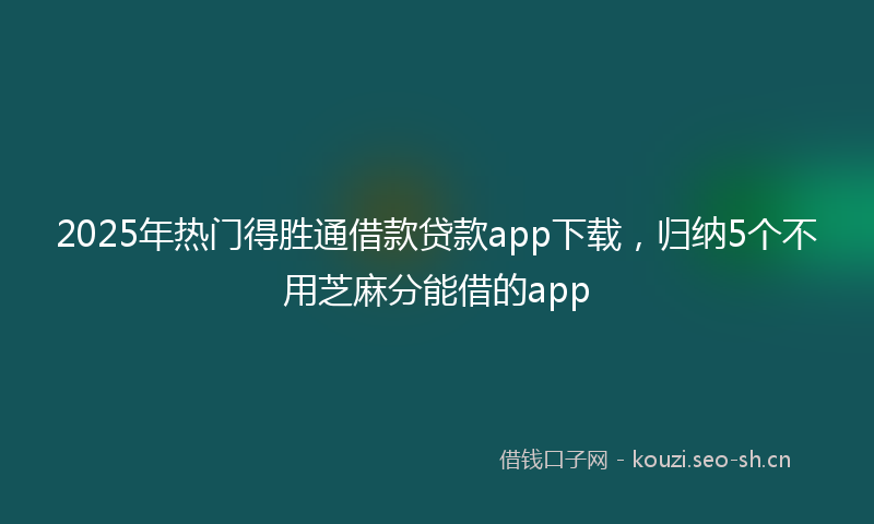 2025年热门得胜通借款贷款app下载，归纳5个不用芝麻分能借的app