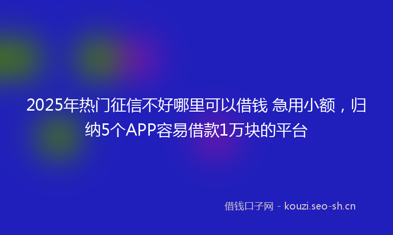 2025年热门征信不好哪里可以借钱 急用小额，归纳5个APP容易借款1万块的平台
