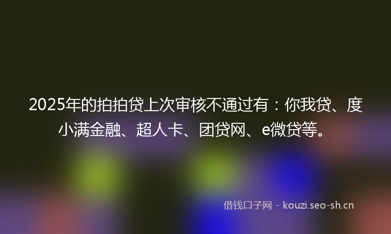 2025年的拍拍贷上次审核不通过有：你我贷、度小满金融、超人卡、团贷网、e微贷等。