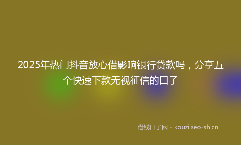 2025年热门抖音放心借影响银行贷款吗，分享五个快速下款无视征信的口子
