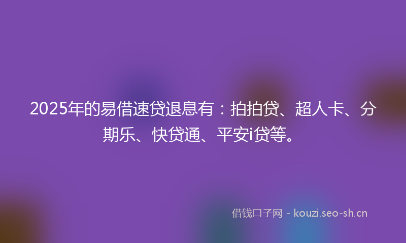 2025年的易借速贷退息有：拍拍贷、超人卡、分期乐、快贷通、平安i贷等。