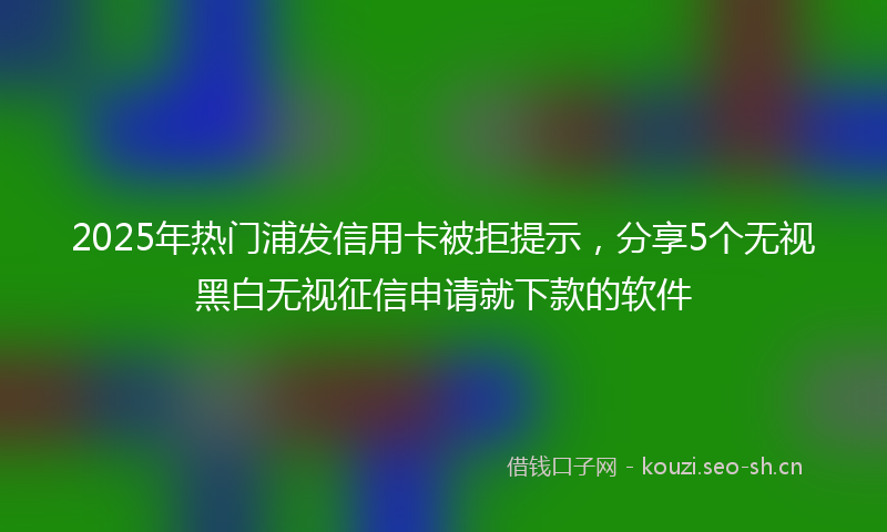 2025年热门浦发信用卡被拒提示，分享5个无视黑白无视征信申请就下款的软件