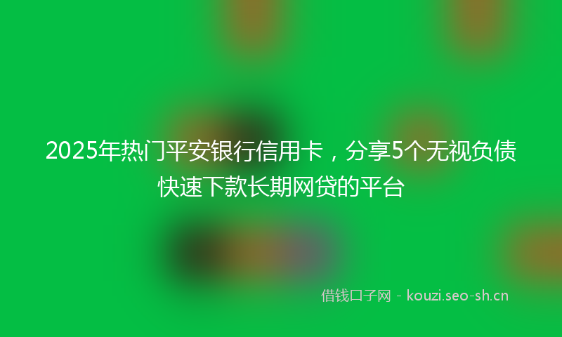 2025年热门平安银行信用卡，分享5个无视负债快速下款长期网贷的平台