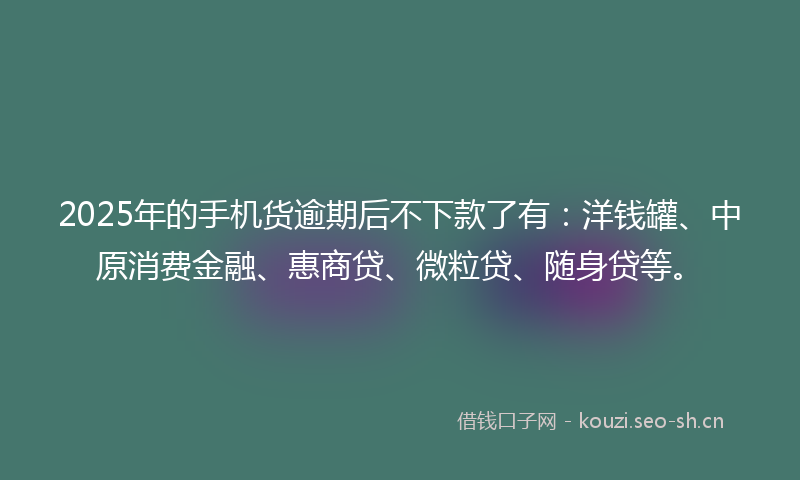2025年的手机货逾期后不下款了有：洋钱罐、中原消费金融、惠商贷、微粒贷、随身贷等。