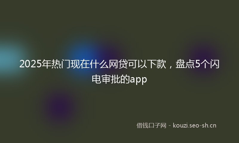 2025年热门现在什么网贷可以下款，盘点5个闪电审批的app
