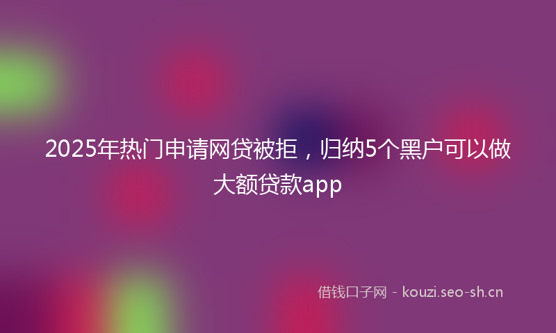2025年热门申请网贷被拒，归纳5个黑户可以做大额贷款app