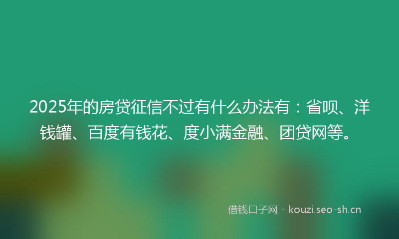 2025年的房贷征信不过有什么办法有：省呗、洋钱罐、百度有钱花、度小满金融、团贷网等。