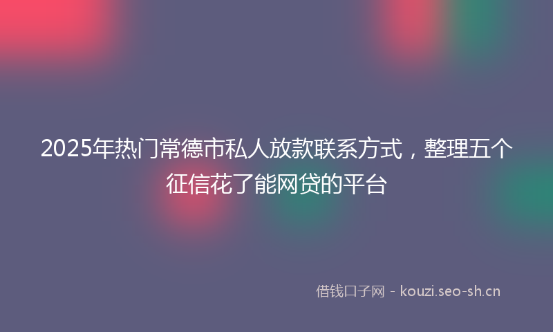 2025年热门常德市私人放款联系方式,整理五个征信花了能网贷的平台
