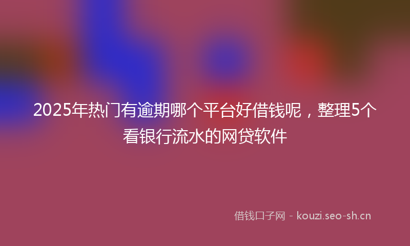 2025年热门有逾期哪个平台好借钱呢，整理5个看银行流水的网贷软件