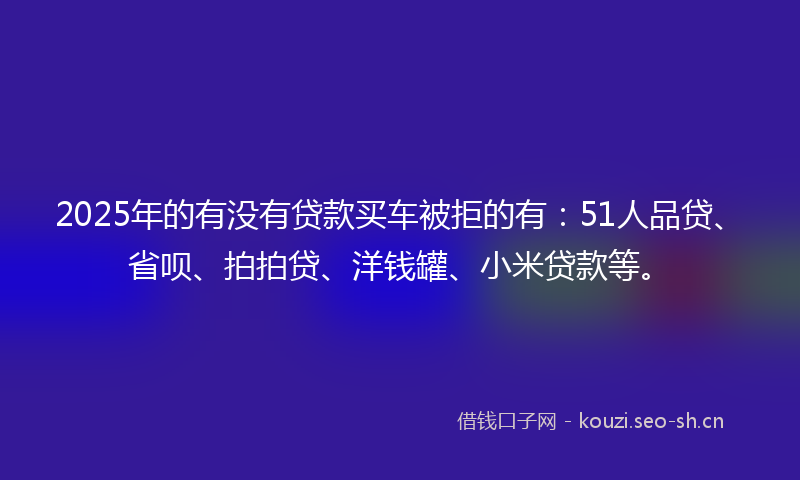 2025年的有没有贷款买车被拒的有：51人品贷、省呗、拍拍贷、洋钱罐、小米贷款等。