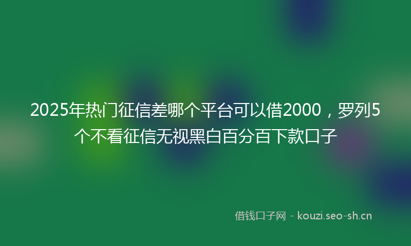 2025年热门征信差哪个平台可以借2000，罗列5个不看征信无视黑白百分百下款口子